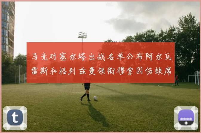 马竞对塞尔塔出战名单公布阿尔瓦雷斯和格列兹曼领衔穆索因伤缺席