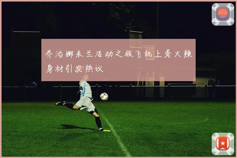 乔治娜米兰活动之旅飞机上秀火辣身材引发热议