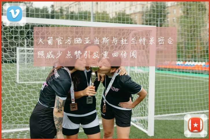 火箭官方晒亚当斯与杜兰特亲密合照威少点赞引发重回传闻