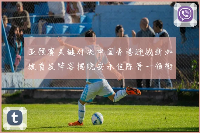 亚预赛关键对决中国香港迎战新加坡首发阵容揭晓安永佳陈晋一领衔出战