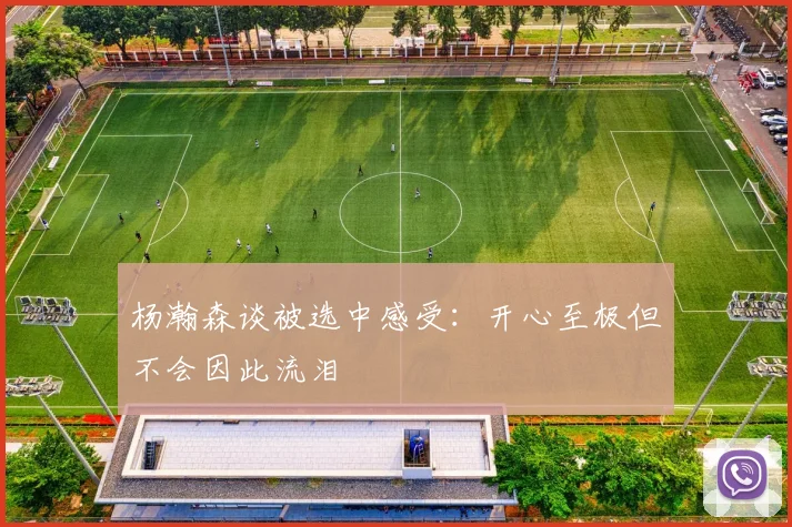 杨瀚森谈被选中感受：开心至极但不会因此流泪