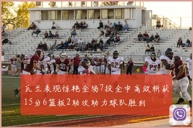 瓦兰表现惊艳全场7投全中高效斩获15分6篮板2助攻助力球队胜利