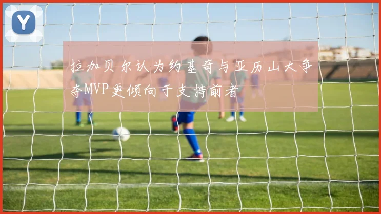 拉加贝尔认为约基奇与亚历山大争夺MVP更倾向于支持前者