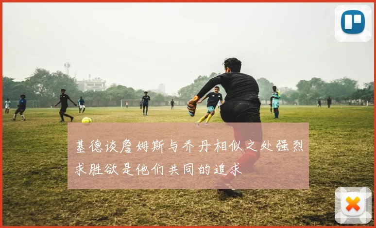 基德谈詹姆斯与乔丹相似之处强烈求胜欲是他们共同的追求