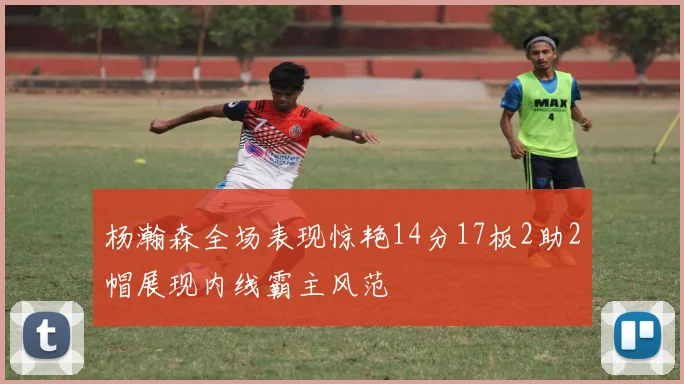 杨瀚森全场表现惊艳14分17板2助2帽展现内线霸主风范