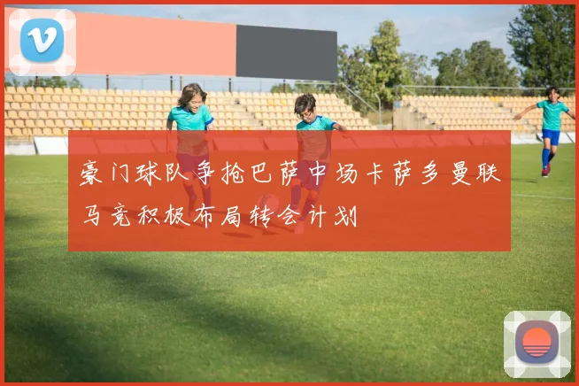 豪门球队争抢巴萨中场卡萨多曼联马竞积极布局转会计划