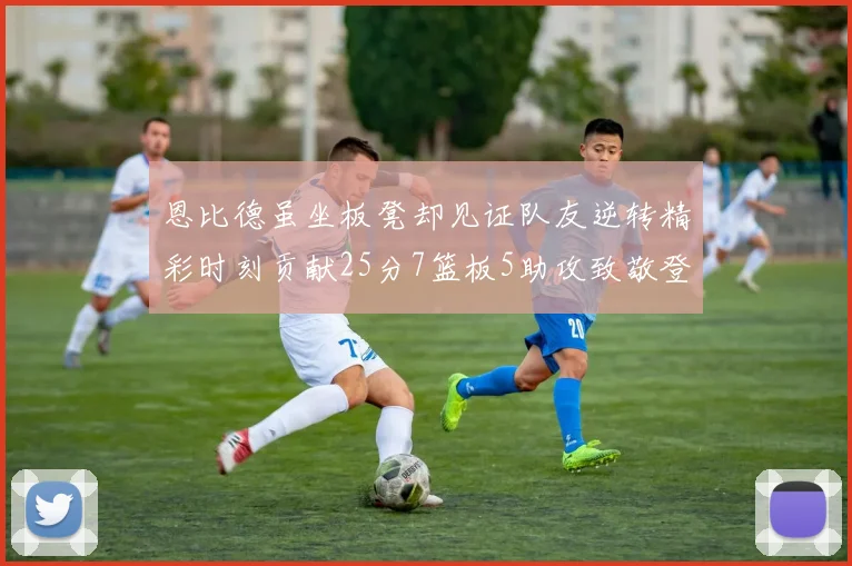 恩比德虽坐板凳却见证队友逆转精彩时刻贡献25分7篮板5助攻致敬登哥