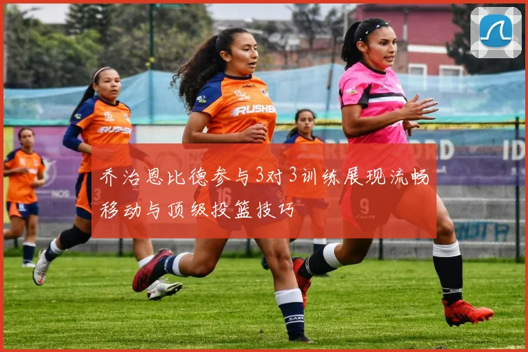 乔治恩比德参与3对3训练展现流畅移动与顶级投篮技巧