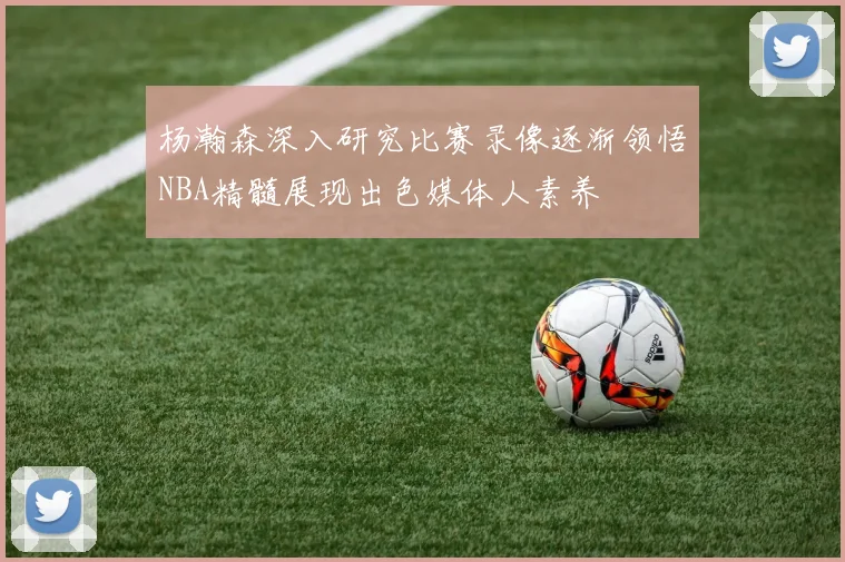 杨瀚森深入研究比赛录像逐渐领悟NBA精髓展现出色媒体人素养