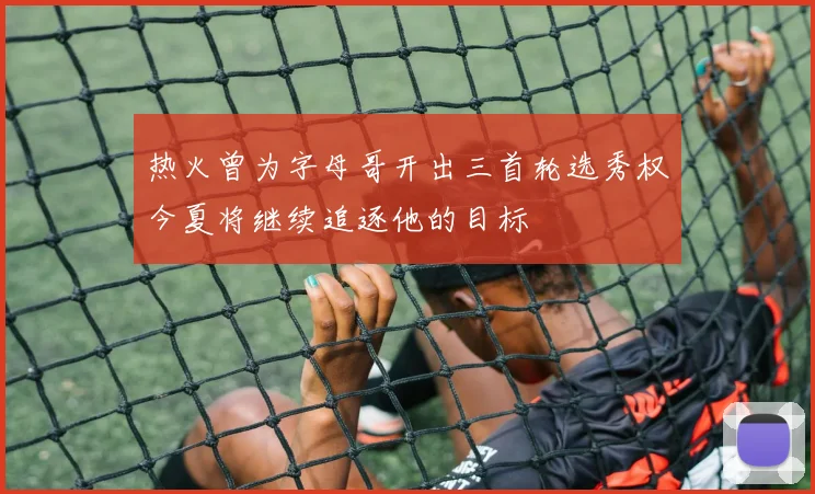 热火曾为字母哥开出三首轮选秀权今夏将继续追逐他的目标