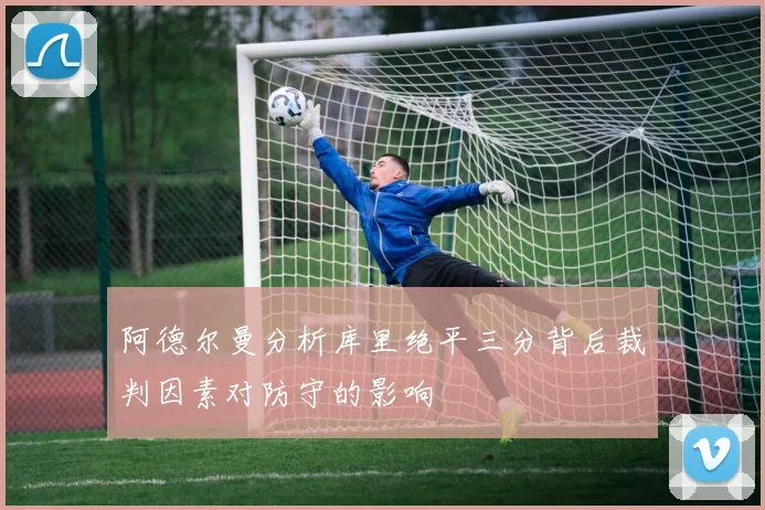阿德尔曼分析库里绝平三分背后裁判因素对防守的影响