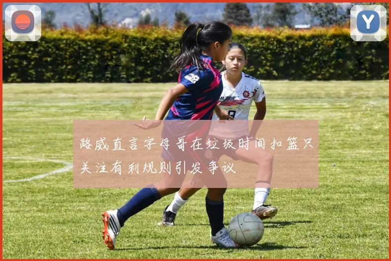 路威直言字母哥在垃圾时间扣篮只关注有利规则引发争议