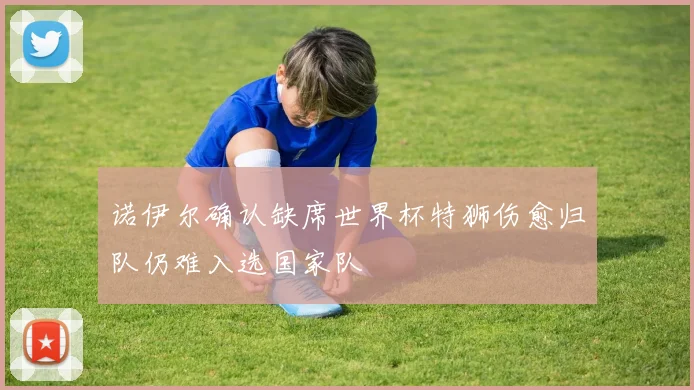 诺伊尔确认缺席世界杯特狮伤愈归队仍难入选国家队