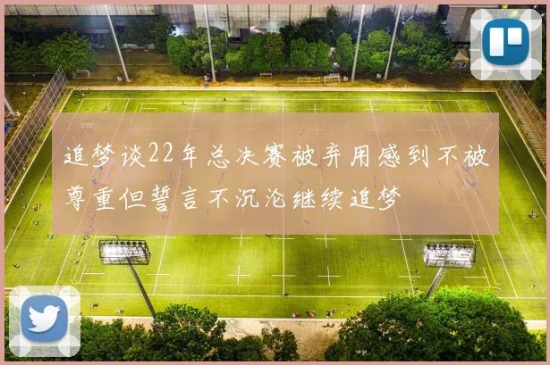 追梦谈22年总决赛被弃用感到不被尊重但誓言不沉沦继续追梦