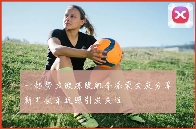 一起努力锻炼腹肌李添荣女友分享新年快乐近照引发关注