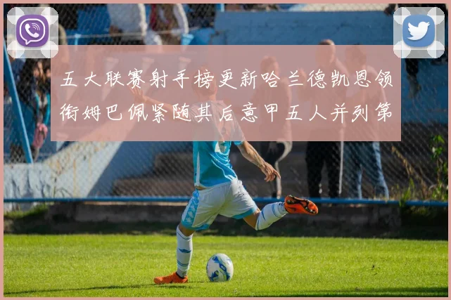 五大联赛射手榜更新哈兰德凯恩领衔姆巴佩紧随其后意甲五人并列第1