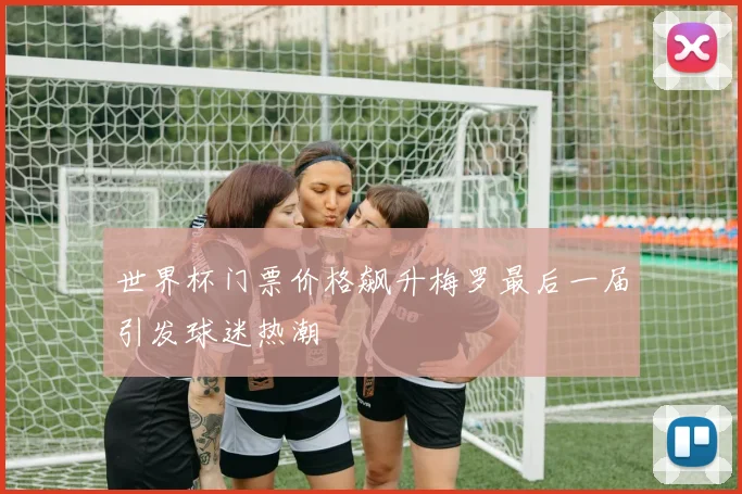 世界杯门票价格飙升梅罗最后一届引发球迷热潮