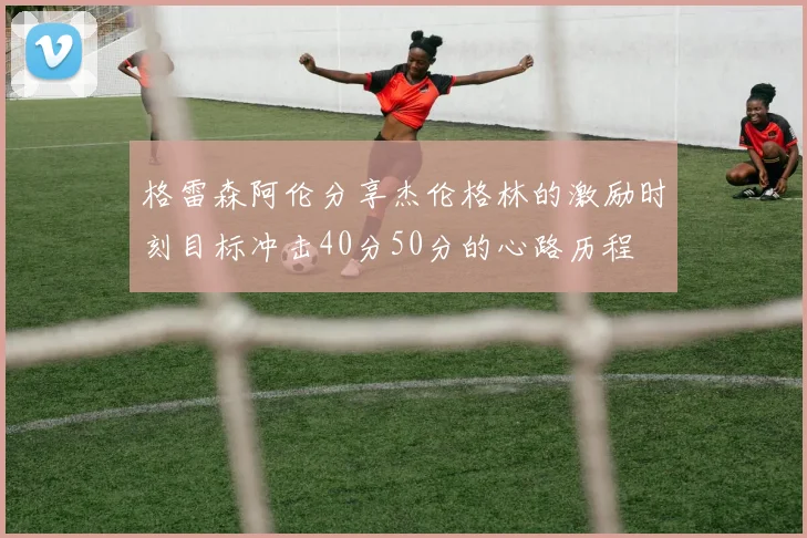 格雷森阿伦分享杰伦格林的激励时刻目标冲击40分50分的心路历程