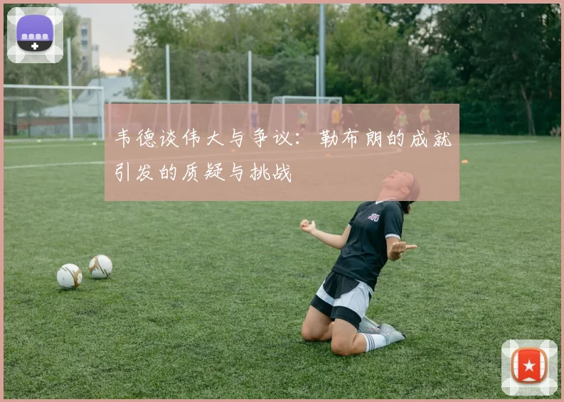 韦德谈伟大与争议：勒布朗的成就引发的质疑与挑战