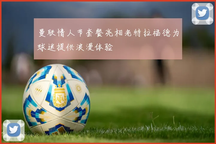 曼联情人节套餐亮相老特拉福德为球迷提供浪漫体验