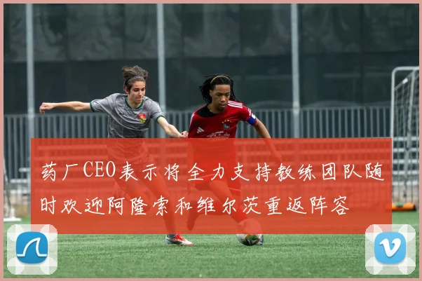 药厂CEO表示将全力支持教练团队随时欢迎阿隆索和维尔茨重返阵容