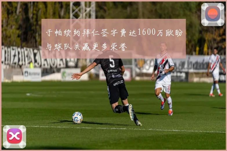 于帕续约拜仁签字费达1600万欧盼与球队共赢更多荣誉