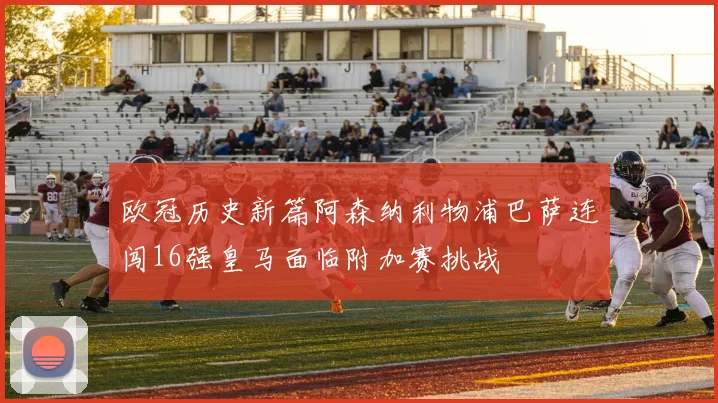 欧冠历史新篇阿森纳利物浦巴萨连闯16强皇马面临附加赛挑战